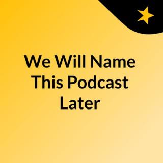 We Will Name This Podcast Later